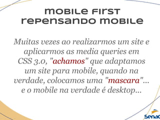mobile first
repensando mobile
Muitas vezes ao realizarmos um site e
aplicarmos as media queries em
CSS 3.0, "achamos" que adaptamos
um site para mobile, quando na
verdade, colocamos uma "mascara"...
e o mobile na verdade é desktop...
 