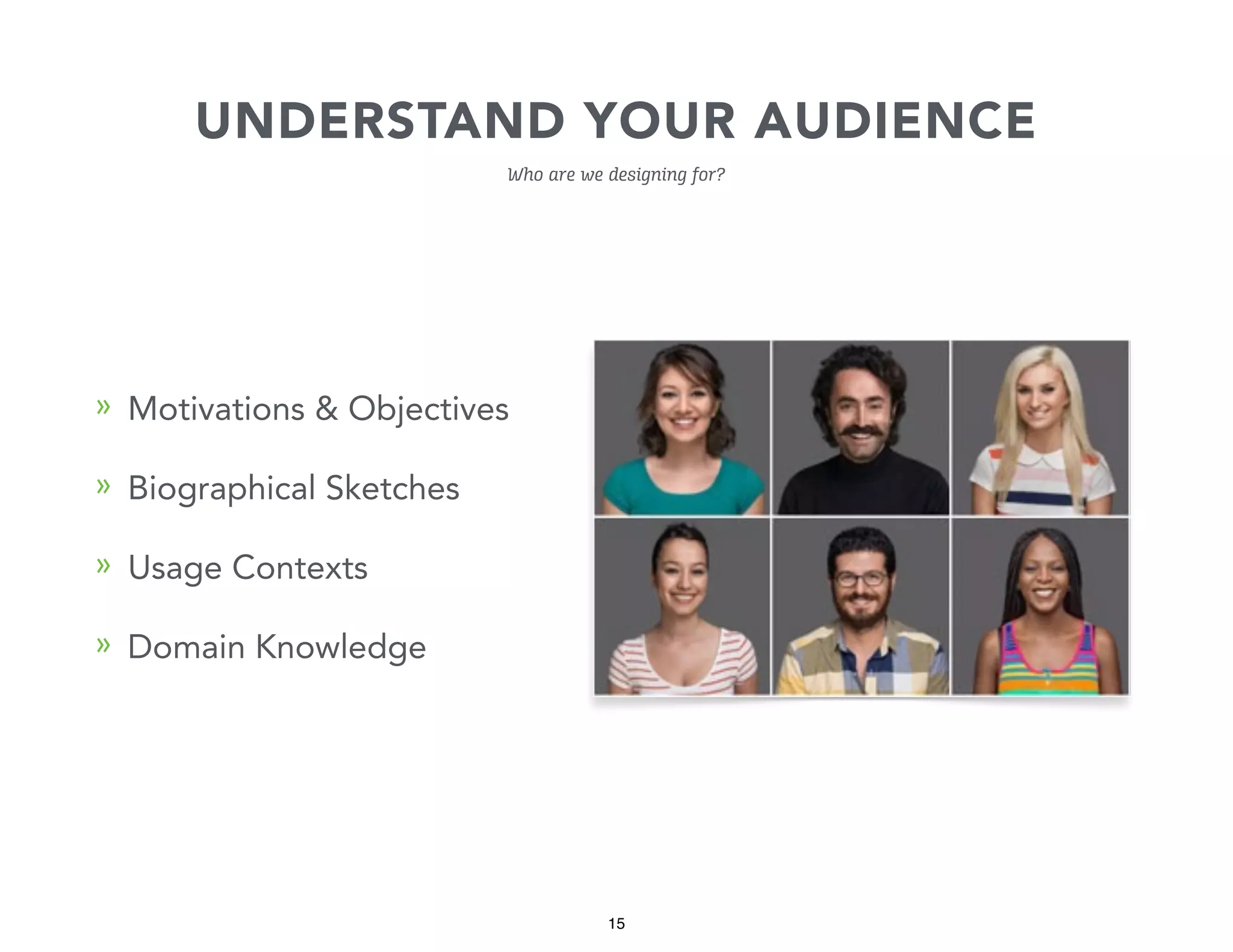 UNDERSTAND YOUR AUDIENCE
Who are we designing for?

» Motivations & Objectives
» Biographical Sketches
» Usage Contexts
» Domain Knowledge

15

 