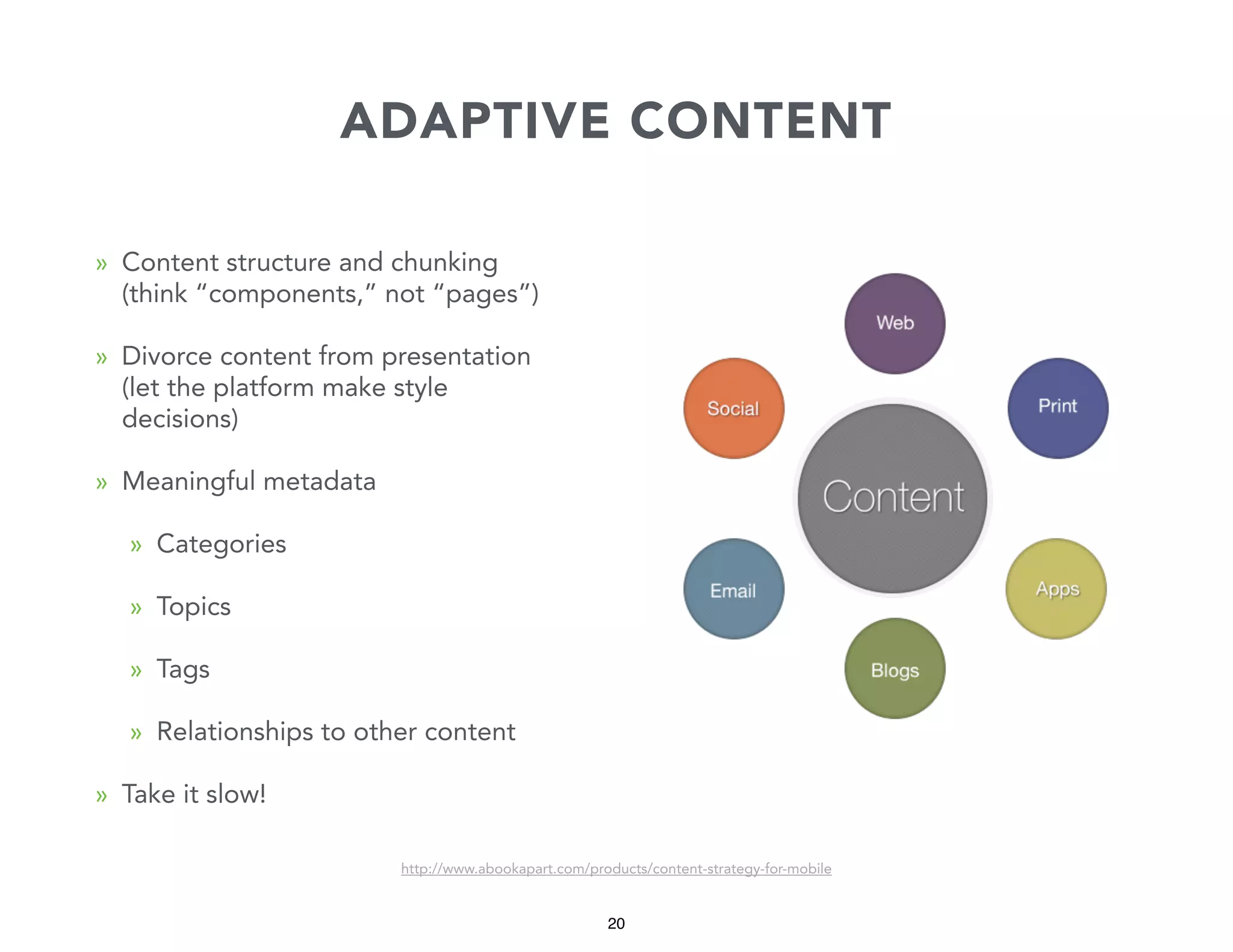 ADAPTIVE CONTENT
» Content structure and chunking
(think “components,” not “pages”)
» Divorce content from presentation
(let the platform make style
decisions)
» Meaningful metadata
» Categories
» Topics
» Tags
» Relationships to other content
» Take it slow!
http://www.abookapart.com/products/content-strategy-for-mobile

20

 
