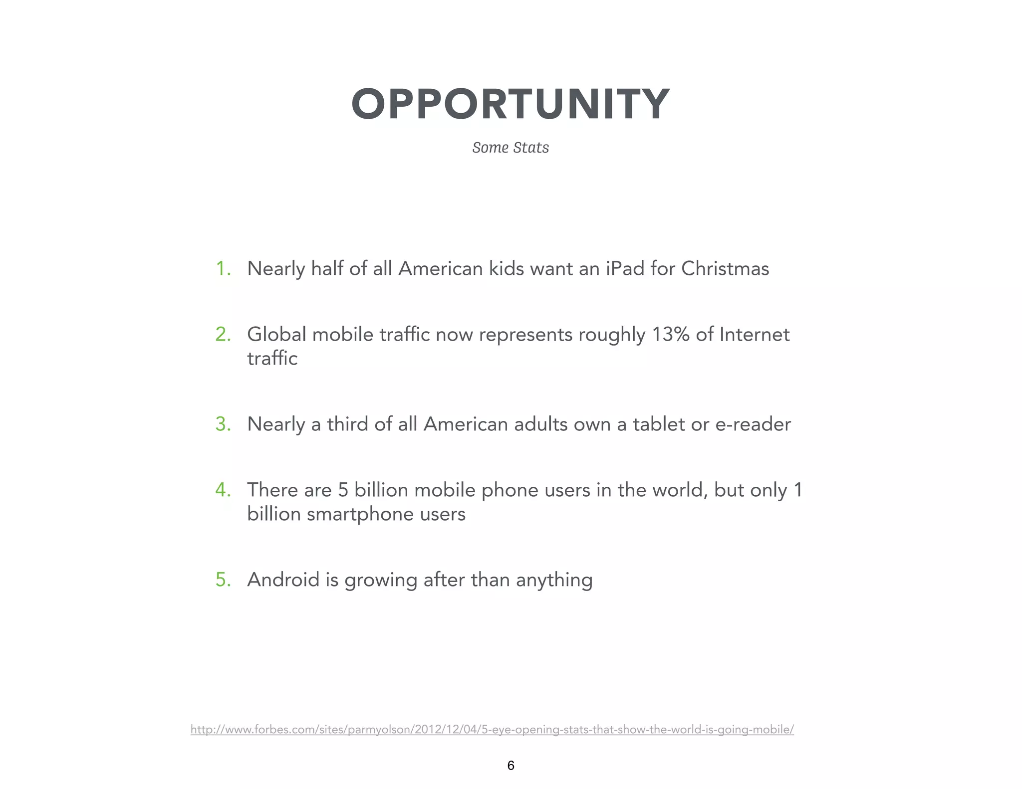 OPPORTUNITY
Some Stats

1. Nearly half of all American kids want an iPad for Christmas
2. Global mobile trafﬁc now represents roughly 13% of Internet
trafﬁc
3. Nearly a third of all American adults own a tablet or e-reader
4. There are 5 billion mobile phone users in the world, but only 1
billion smartphone users
5. Android is growing after than anything

http://www.forbes.com/sites/parmyolson/2012/12/04/5-eye-opening-stats-that-show-the-world-is-going-mobile/

6

 