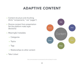 ADAPTIVE CONTENT
» Content structure and chunking
(think “components,” not “pages”)
» Divorce content from presentation
(let the platform make style
decisions)
» Meaningful metadata
» Categories
» Topics
» Tags
» Relationships to other content
» Take it slow!
http://www.abookapart.com/products/content-strategy-for-mobile

20

 