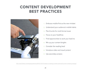 CONTENT DEVELOPMENT
BEST PRACTICES

1.

Embrace mobile-first as the new mindset

2.

Understand your audience’s mobile habits

3.

Plan & write for multi-format reuse

4.

Focus on your headlines

5.

Find opportunities to work your lead-ins

6.

Mix up your content lengths

7.

Consider the reading level

8.

Introduce video and visual content

9.

Use secondary screens

http://www.forbes.com/sites/jaysondemers/2013/11/07/10-steps-to-creating-a-mobile-optimized-content-marketing-strategy/

21

 