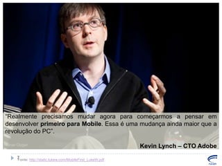 “Realmente precisamos mudar agora para começarmos a pensar em
desenvolver primeiro para Mobile. Essa é uma mudança ainda maior que a
revolução do PC”.
Kevin Lynch – CTO Adobe
7
Fonte: http://static.lukew.com/MobileFirst_LukeW.pdf

 