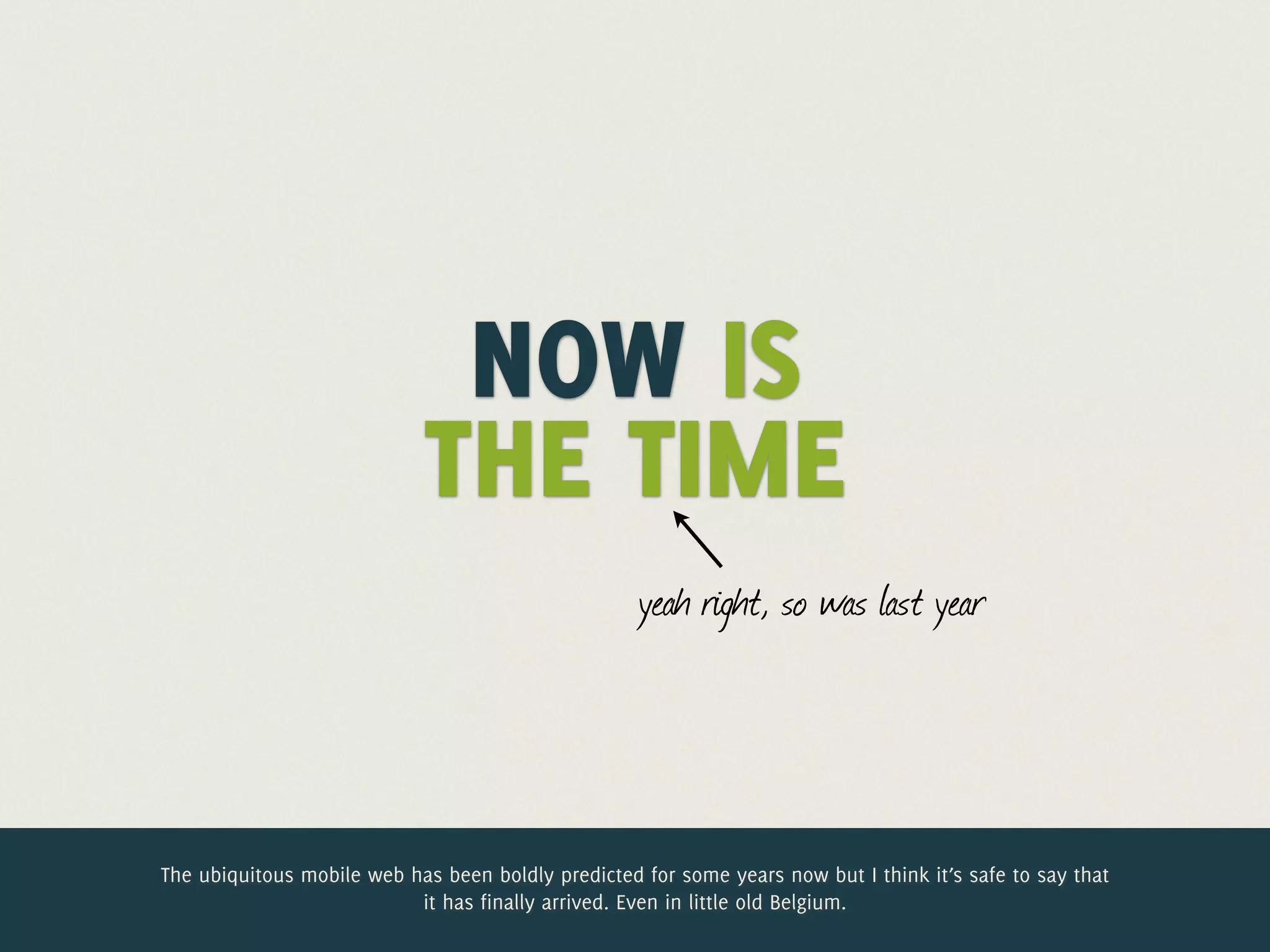 Jelle @lukewtime
             Now is the
             @jdesramaults
                  Desramaults

                             NOW IS
                            THE TIME
                                                    yeah right, so was last year




The ubiquitous mobile web has been boldly predicted for some years now but I think it’s safe to say that
                           it has finally arrived. Even in little old Belgium.
 