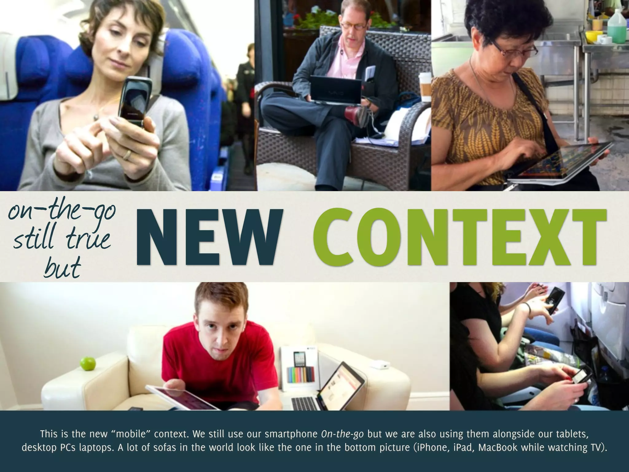 on-the-go
still true
   but                   NEW CONTEXT
     This is the new “mobile” context. We still use our smartphone On-the-go but we are also using them alongside our tablets,
 desktop PCs laptops. A lot of sofas in the world look like the one in the bottom picture (iPhone, iPad, MacBook while watching TV).
 