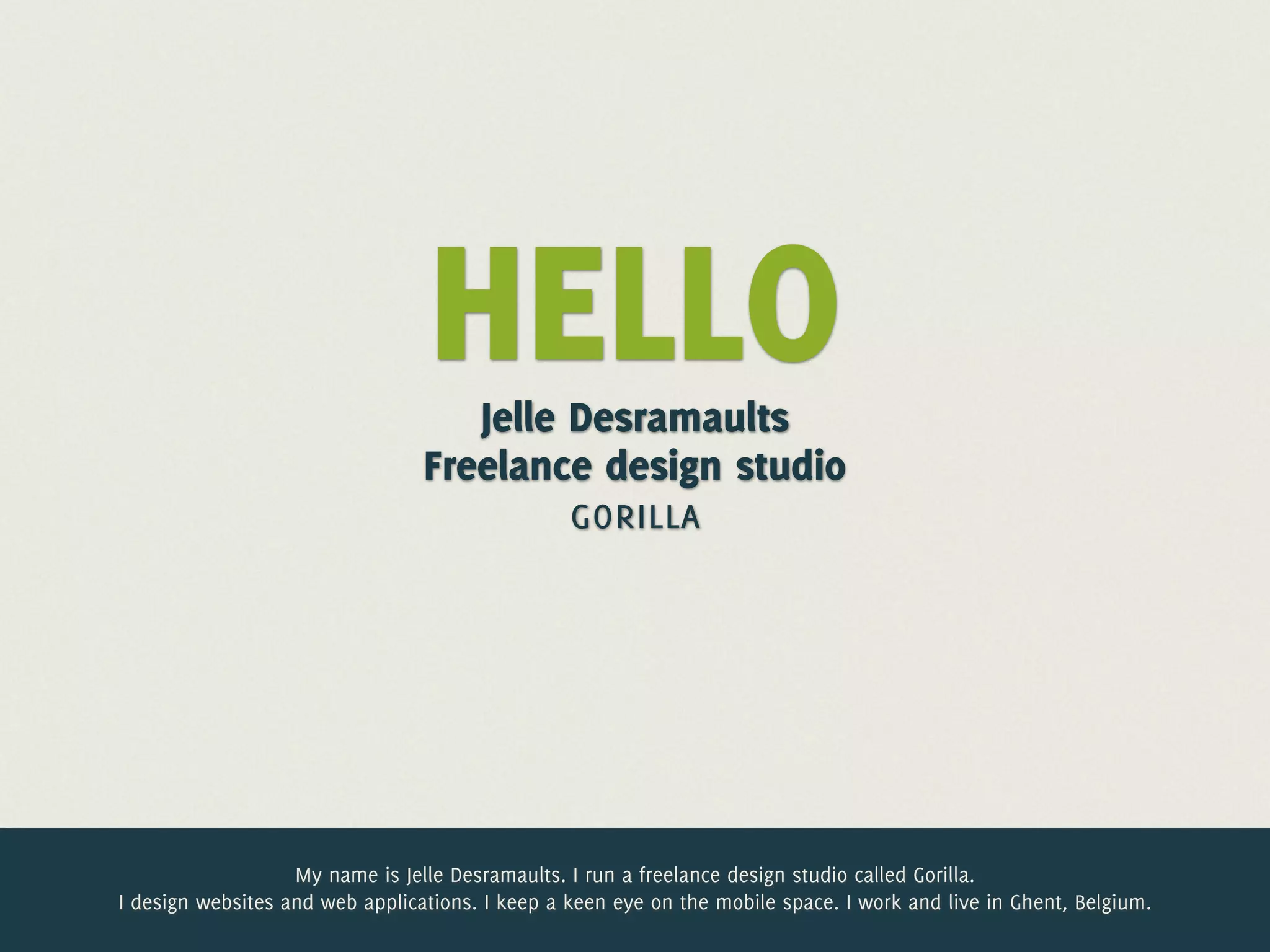 HELLO
                                    Jelle Desramaults
                                 Freelance design studio
                                          gorilla




                   My name is Jelle Desramaults. I run a freelance design studio called Gorilla.
I design websites and web applications. I keep a keen eye on the mobile space. I work and live in Ghent, Belgium.
 