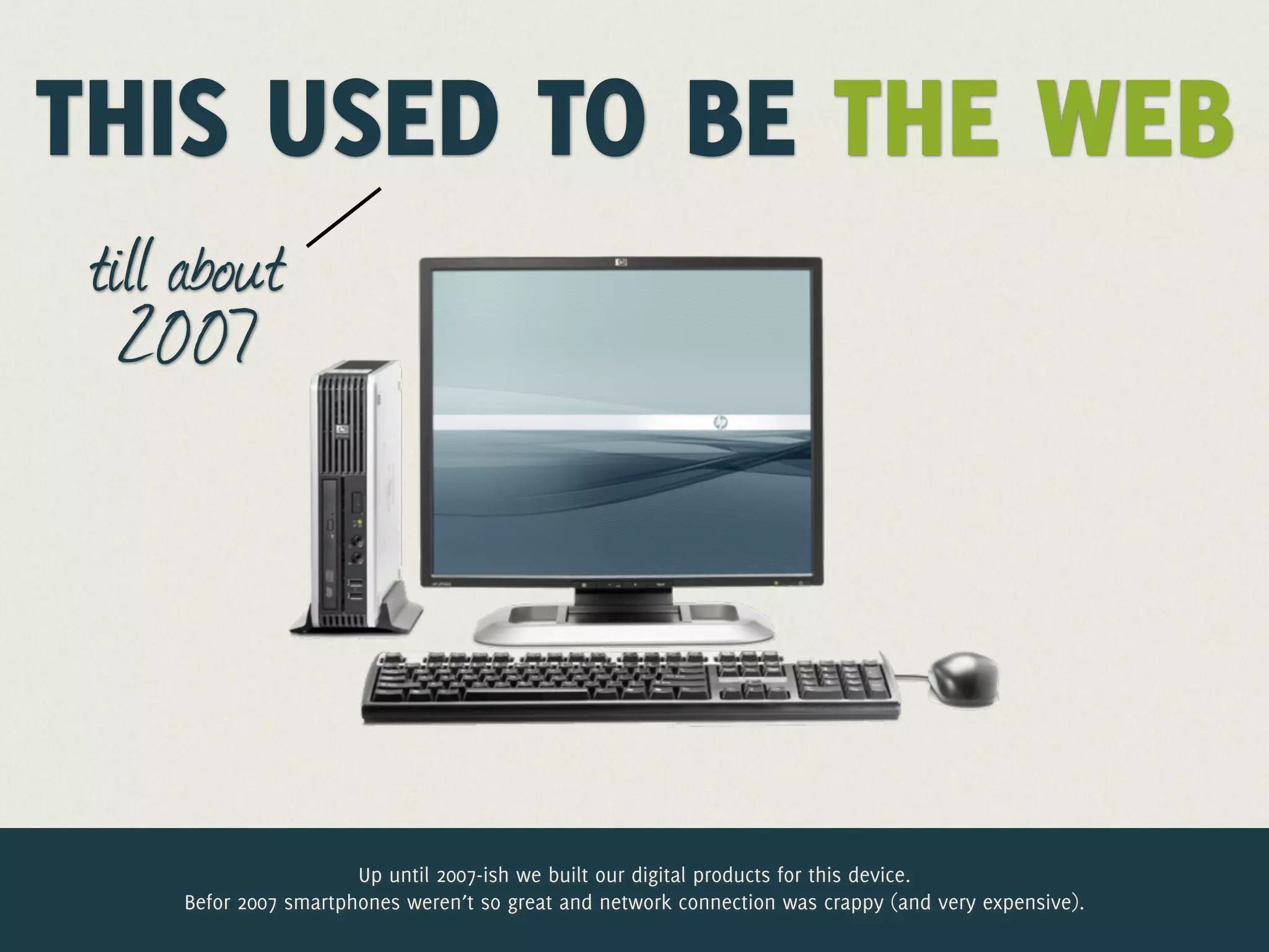 THIS USED TO BE THE WEB
 till about
   2007




                       Up until 2007-ish we built our digital products for this device.
     Befor 2007 smartphones weren’t so great and network connection was crappy (and very expensive).
 