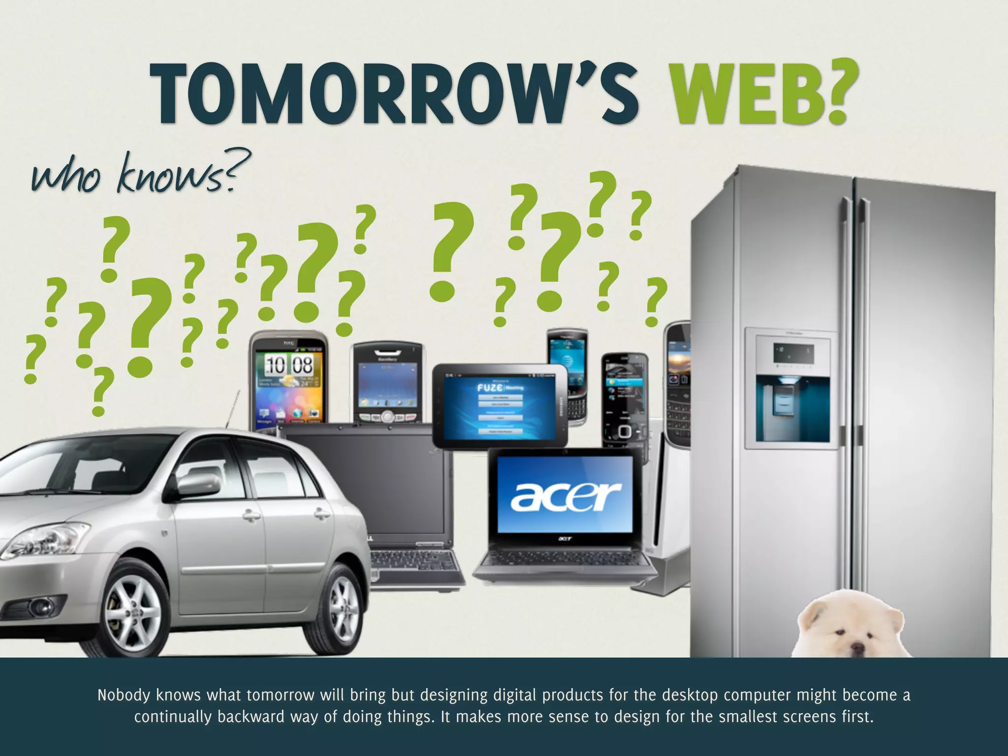 TOMORROW’S WEB?
who knows?
               ? ??
    ? ? ??? ? ? ? ? ?
           ?
 ?
   ? ?? ? ?
??



 Nobody knows what tomorrow will bring but designing digital products for the desktop computer might become a
     continually backward way of doing things. It makes more sense to design for the smallest screens first.
 