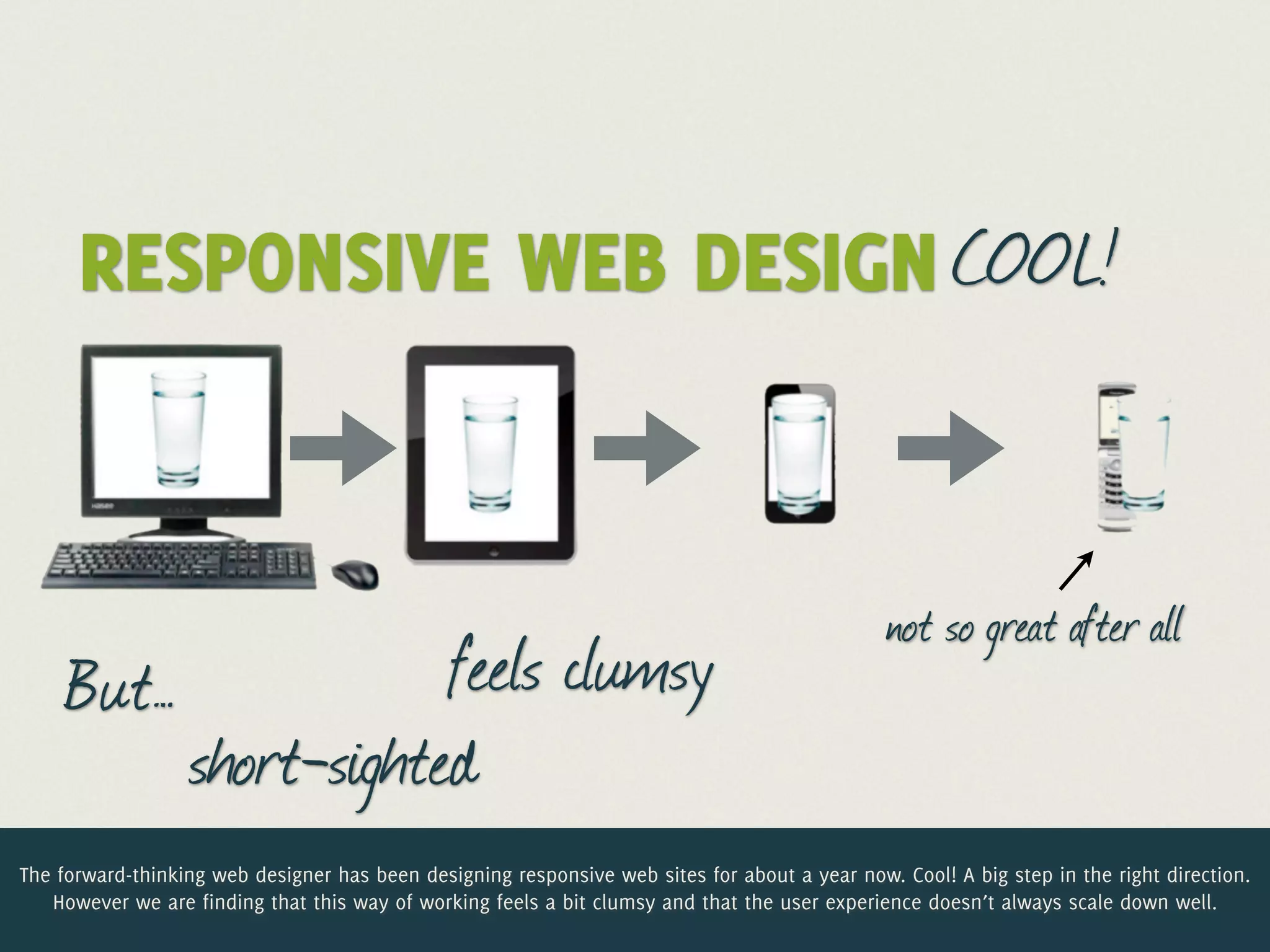 RESPONSIVE WEB DESIGN COOL!


                                                                                               not so great after all
     But…             feels clumsy
          short-sighted
The forward-thinking web designer has been designing responsive web sites for about a year now. Cool! A big step in the right direction.
   However we are finding that this way of working feels a bit clumsy and that the user experience doesn’t always scale down well.
 