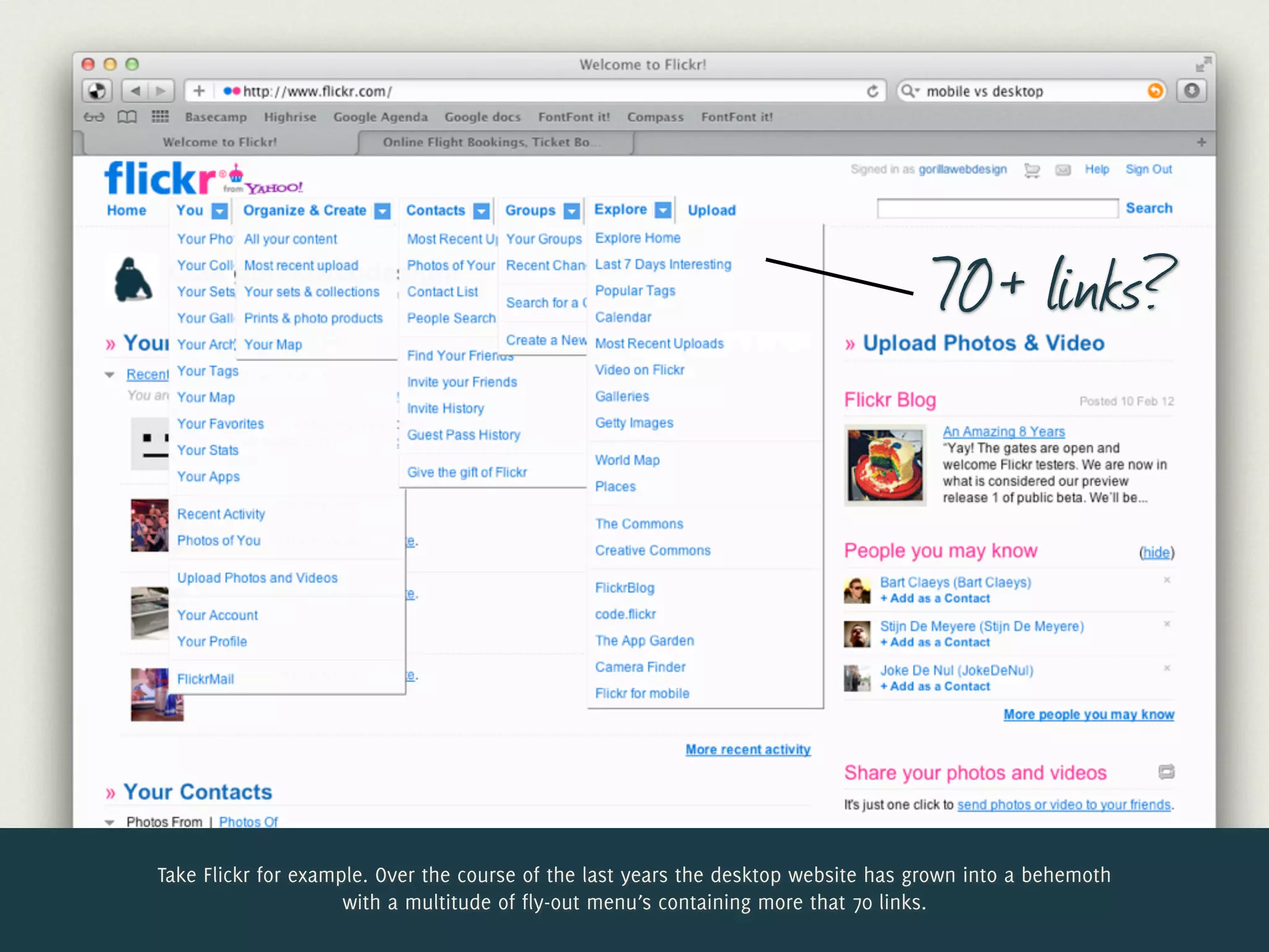 70+ links?




Take Flickr for example. Over the course of the last years the desktop website has grown into a behemoth
                     with a multitude of fly-out menu’s containing more that 70 links.
 