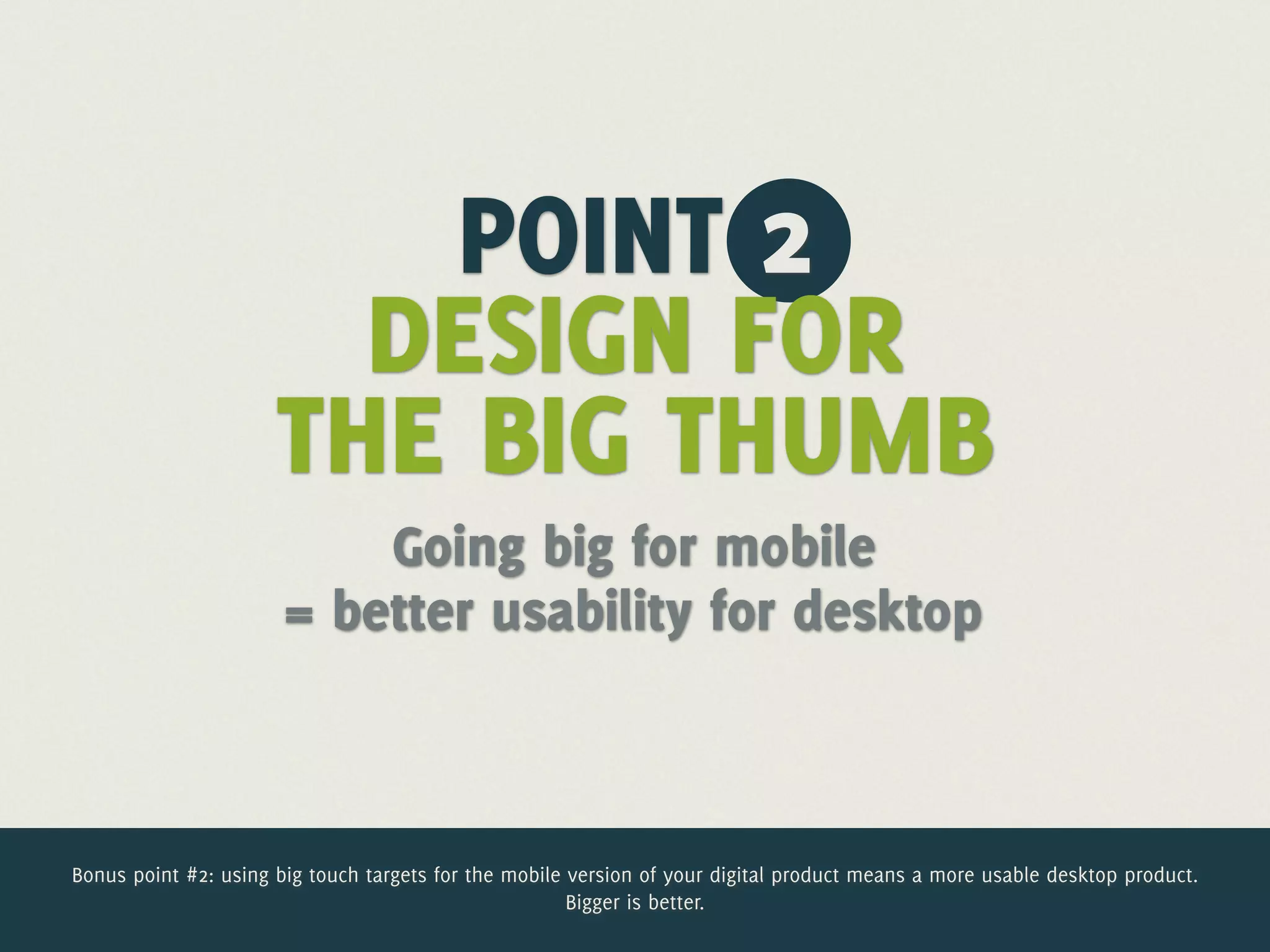 POINT 2
                        DESIGN FOR
                      THE BIG THUMB
                           Going big for mobile
                       = better usability for desktop



Bonus point #2: using big touch targets for the mobile version of your digital product means a more usable desktop product.
                                                       Bigger is better.
 