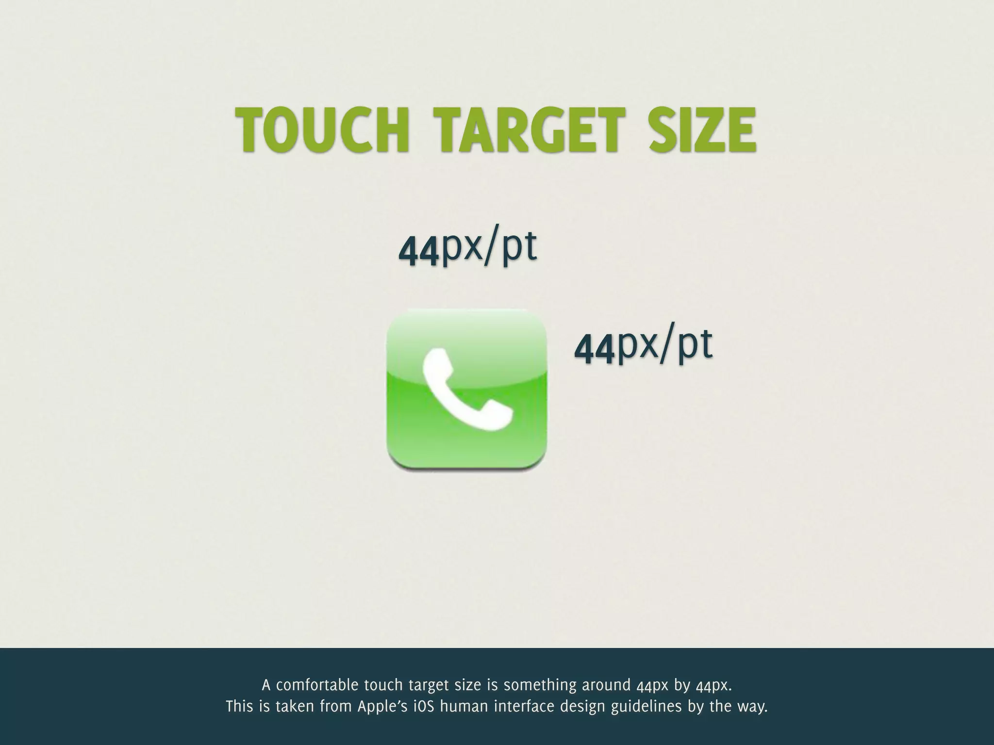 TOUCH TARGET SIZE
                        44px/pt

                                                44px/pt




      A comfortable touch target size is something around 44px by 44px.
This is taken from Apple’s iOS human interface design guidelines by the way.
 
