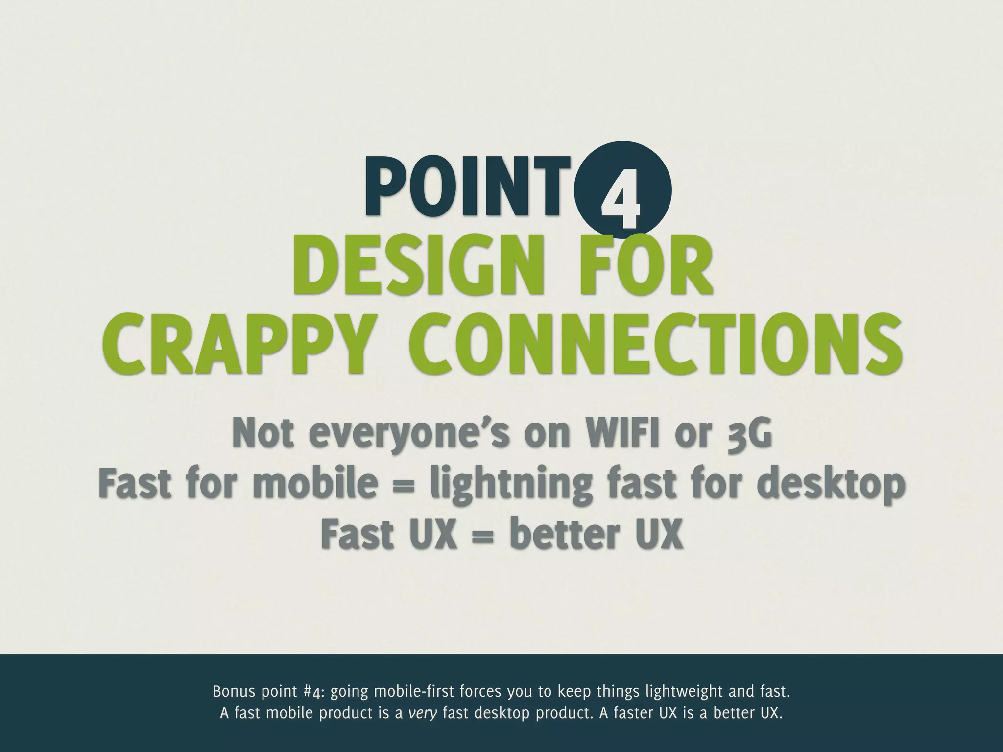 POINT 4
    DESIGN FOR
CRAPPY CONNECTIONS
        Not everyone’s on WIFI or 3G
Fast for mobile = lightning fast for desktop
             Fast UX = better UX


      Bonus point #4: going mobile-first forces you to keep things lightweight and fast.
       A fast mobile product is a very fast desktop product. A faster UX is a better UX.
 