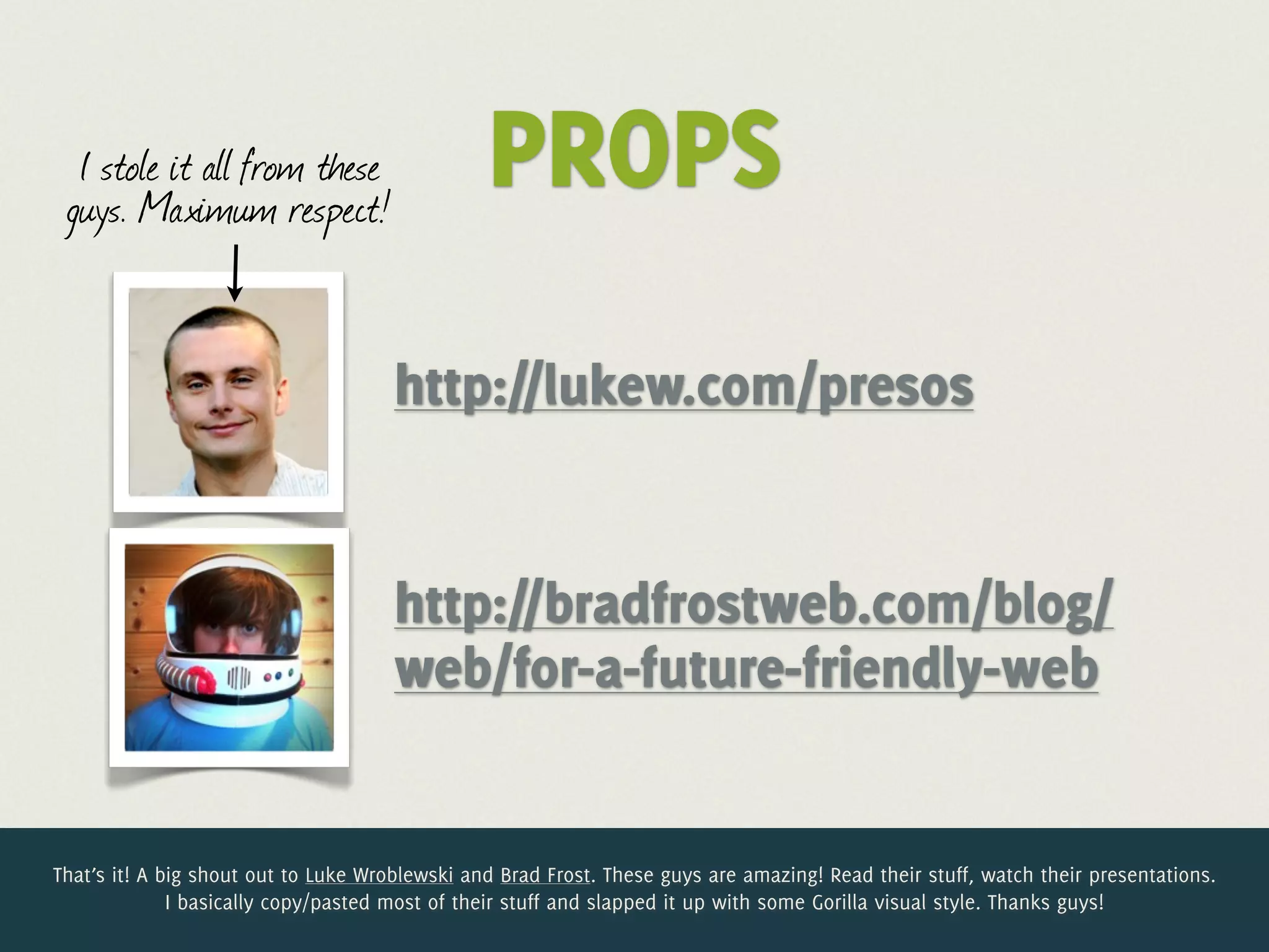 I stole it all from these
 guys. Maximum respect!
                                                PROPS
                                      http://lukew.com/presos


                                      http://bradfrostweb.com/blog/
                                      web/for-a-future-friendly-web


That’s it! A big shout out to Luke Wroblewski and Brad Frost. These guys are amazing! Read their stuff, watch their presentations.
              I basically copy/pasted most of their stuff and slapped it up with some Gorilla visual style. Thanks guys!
 