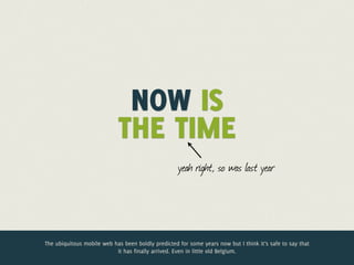 Jelle @lukewtime
             Now is the
             @jdesramaults
                  Desramaults

                             NOW IS
                            THE TIME
                                                    yeah right, so was last year




The ubiquitous mobile web has been boldly predicted for some years now but I think it’s safe to say that
                           it has finally arrived. Even in little old Belgium.
 