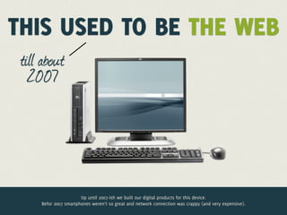 THIS USED TO BE THE WEB
 till about
   2007




                       Up until 2007-ish we built our digital products for this device.
     Befor 2007 smartphones weren’t so great and network connection was crappy (and very expensive).
 
