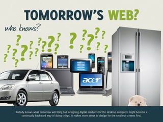 TOMORROW’S WEB?
who knows?
               ? ??
    ? ? ??? ? ? ? ? ?
           ?
 ?
   ? ?? ? ?
??



 Nobody knows what tomorrow will bring but designing digital products for the desktop computer might become a
     continually backward way of doing things. It makes more sense to design for the smallest screens first.
 