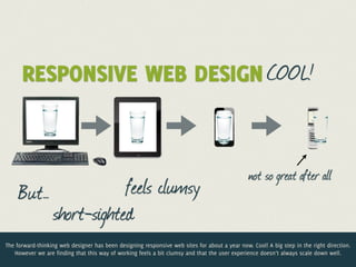 RESPONSIVE WEB DESIGN COOL!


                                                                                               not so great after all
     But…             feels clumsy
          short-sighted
The forward-thinking web designer has been designing responsive web sites for about a year now. Cool! A big step in the right direction.
   However we are finding that this way of working feels a bit clumsy and that the user experience doesn’t always scale down well.
 