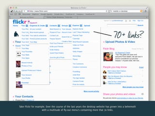 70+ links?




Take Flickr for example. Over the course of the last years the desktop website has grown into a behemoth
                     with a multitude of fly-out menu’s containing more that 70 links.
 