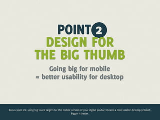 POINT 2
                        DESIGN FOR
                      THE BIG THUMB
                           Going big for mobile
                       = better usability for desktop



Bonus point #2: using big touch targets for the mobile version of your digital product means a more usable desktop product.
                                                       Bigger is better.
 
