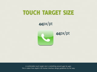 TOUCH TARGET SIZE
                        44px/pt

                                                44px/pt




      A comfortable touch target size is something around 44px by 44px.
This is taken from Apple’s iOS human interface design guidelines by the way.
 
