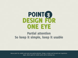 POINT 3
                     DESIGN FOR
                      ONE EYE
               Partial attention
       So keep it simple, keep it usable



Bonus point #3: mobile users give you partial attention. Design a simple and focused user experience.
                     Again, what’s good for mobile works well on desktop too.
 