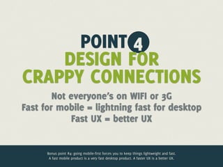 POINT 4
    DESIGN FOR
CRAPPY CONNECTIONS
        Not everyone’s on WIFI or 3G
Fast for mobile = lightning fast for desktop
             Fast UX = better UX


      Bonus point #4: going mobile-first forces you to keep things lightweight and fast.
       A fast mobile product is a very fast desktop product. A faster UX is a better UX.
 