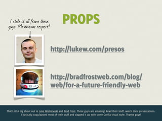 I stole it all from these
 guys. Maximum respect!
                                                PROPS
                                      http://lukew.com/presos


                                      http://bradfrostweb.com/blog/
                                      web/for-a-future-friendly-web


That’s it! A big shout out to Luke Wroblewski and Brad Frost. These guys are amazing! Read their stuff, watch their presentations.
              I basically copy/pasted most of their stuff and slapped it up with some Gorilla visual style. Thanks guys!
 