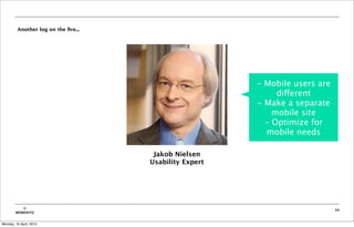 Another log on the ﬁre...




                                                        - Mobile users are
                                                             different
                                                        - Make a separate
                                                            mobile site
                                                          - Optimize for
                                                          mobile needs

                                      Jakob Nielsen
                                     Usability Expert




           ©                                                                 34
        MOBIENTO


Monday, 16 April, 2012
 