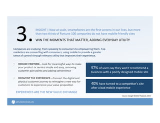 3.	
  WIN	
  THE	
  MOMENTS	
  THAT	
  MATTER,	
  ADDING	
  EVERYDAY	
  UTILITY	
  	
  
INSIGHT	
  |	
  Now	
  at	
  scale,	
  smartphones	
  are	
  the	
  ﬁrst	
  screens	
  in	
  our	
  lives,	
  but	
  more	
  
than	
  two	
  thirds	
  of	
  Fortune	
  100	
  companies	
  do	
  not	
  have	
  mobile-­‐friendly	
  sites	
  	
  
Source:	
  Google	
  Mobile	
  Playbook,	
  2014	
  
57%	
  of	
  users	
  say	
  they	
  won’t	
  recommend	
  a	
  
business	
  with	
  a	
  poorly	
  designed	
  mobile	
  site	
  	
  
40%	
  have	
  turned	
  to	
  a	
  compe=tor’s	
  site	
  
aler	
  a	
  bad	
  mobile	
  experience	
  
Companies	
  are	
  evolving,	
  from	
  speaking	
  to	
  consumers	
  to	
  empowering	
  them.	
  Top	
  
marketers	
  are	
  connec=ng	
  with	
  consumers,	
  using	
  mobile	
  to	
  provide	
  a	
  greater	
  
sense	
  of	
  control	
  through	
  relevant	
  u=lity	
  that	
  improves	
  their	
  experience.	
  	
  
•  REDUCE	
  FRICTION—Look	
  for	
  meaningful	
  ways	
  to	
  make	
  
your	
  product	
  or	
  service	
  simple	
  and	
  easy,	
  removing	
  
customer	
  pain	
  points	
  and	
  adding	
  convenience	
  	
  
•  REINVENT	
  THE	
  EXPERIENCE—Connect	
  the	
  digital	
  and	
  
physical	
  customer	
  journey	
  to	
  reimagine	
  a	
  new	
  way	
  for	
  
customers	
  to	
  experience	
  your	
  value	
  proposi=on	
  
EXPERIENCES	
  ARE	
  THE	
  NEW	
  VALUE	
  EXCHANGE	
  
 