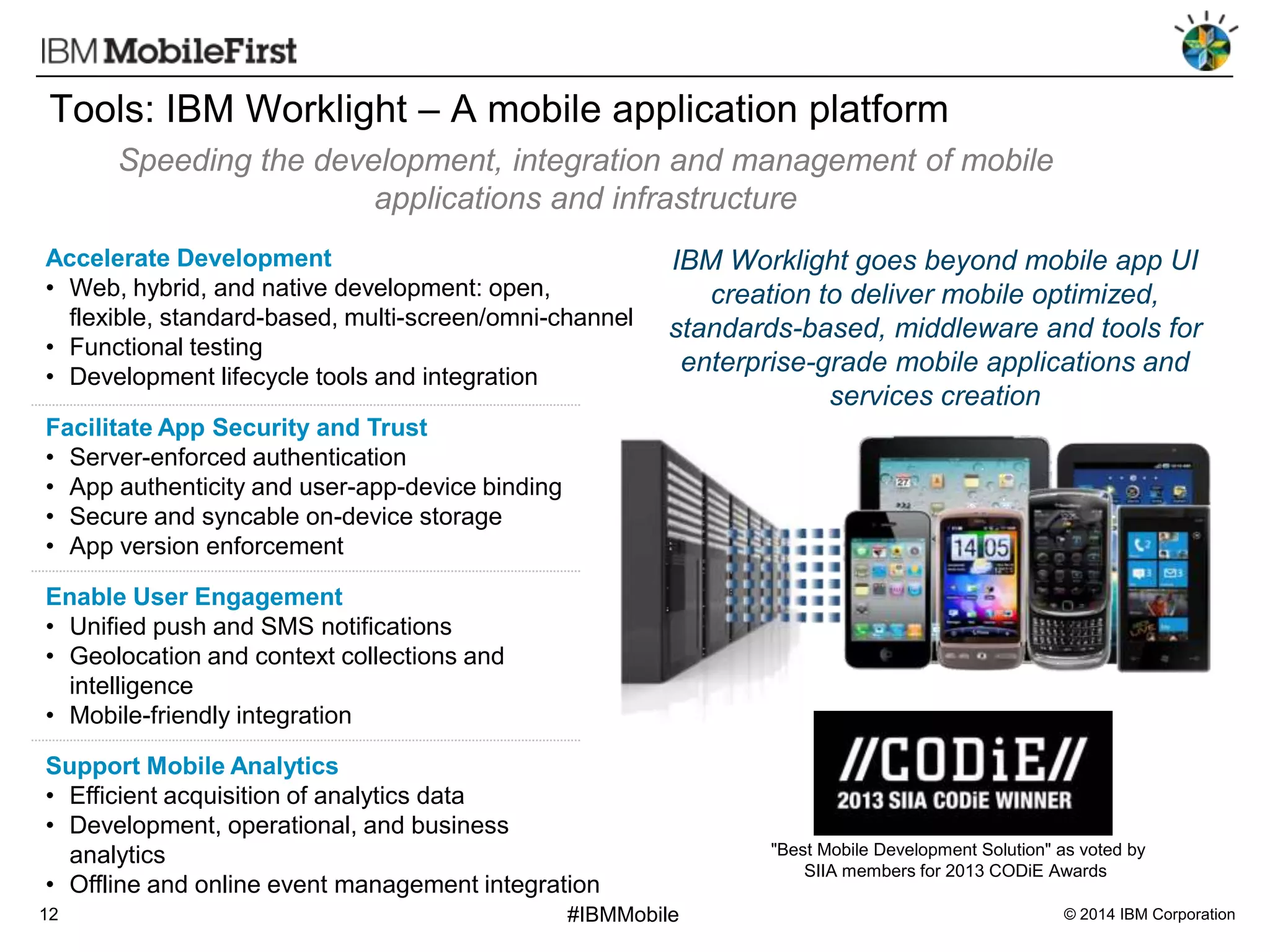 Tools: IBM Worklight – A mobile application platform
Speeding the development, integration and management of mobile
applications and infrastructure
Accelerate Development
• Web, hybrid, and native development: open,
flexible, standard-based, multi-screen/omni-channel
• Functional testing
• Development lifecycle tools and integration

IBM Worklight goes beyond mobile app UI
creation to deliver mobile optimized,
standards-based, middleware and tools for
enterprise-grade mobile applications and
services creation

Facilitate App Security and Trust
• Server-enforced authentication
• App authenticity and user-app-device binding
• Secure and syncable on-device storage
• App version enforcement

Enable User Engagement
• Unified push and SMS notifications
• Geolocation and context collections and
intelligence
• Mobile-friendly integration
Support Mobile Analytics
• Efficient acquisition of analytics data
• Development, operational, and business
analytics
• Offline and online event management integration
12

#IBMMobile

"Best Mobile Development Solution" as voted by
SIIA members for 2013 CODiE Awards
© 2014 IBM Corporation

 