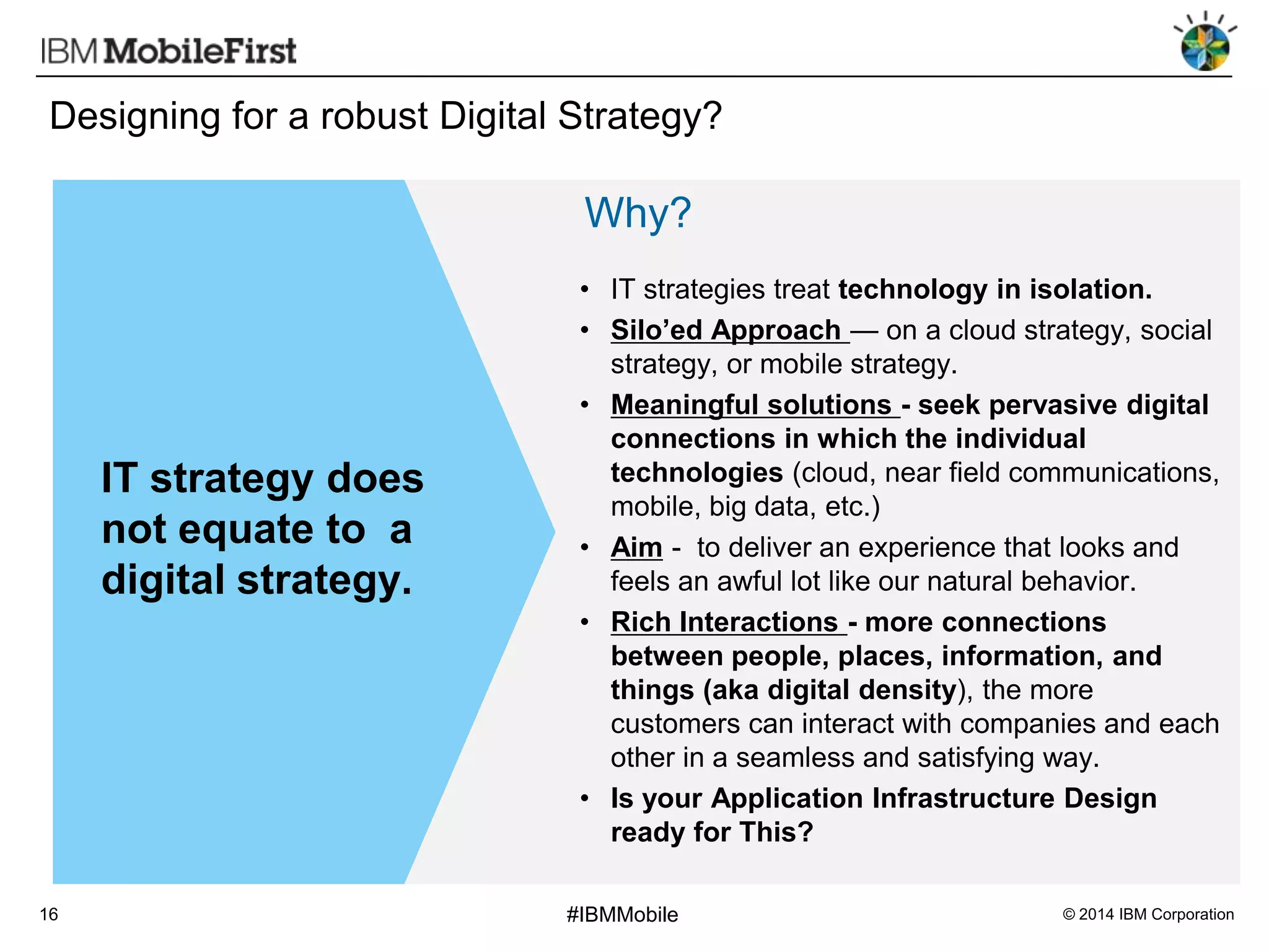 Designing for a robust Digital Strategy?

Why?

IT strategy does
not equate to a
digital strategy.

16

• IT strategies treat technology in isolation.
• Silo’ed Approach — on a cloud strategy, social
strategy, or mobile strategy.
• Meaningful solutions - seek pervasive digital
connections in which the individual
technologies (cloud, near field communications,
mobile, big data, etc.)
• Aim - to deliver an experience that looks and
feels an awful lot like our natural behavior.
• Rich Interactions - more connections
between people, places, information, and
things (aka digital density), the more
customers can interact with companies and each
other in a seamless and satisfying way.
• Is your Application Infrastructure Design
ready for This?
#IBMMobile

© 2014 IBM Corporation

 