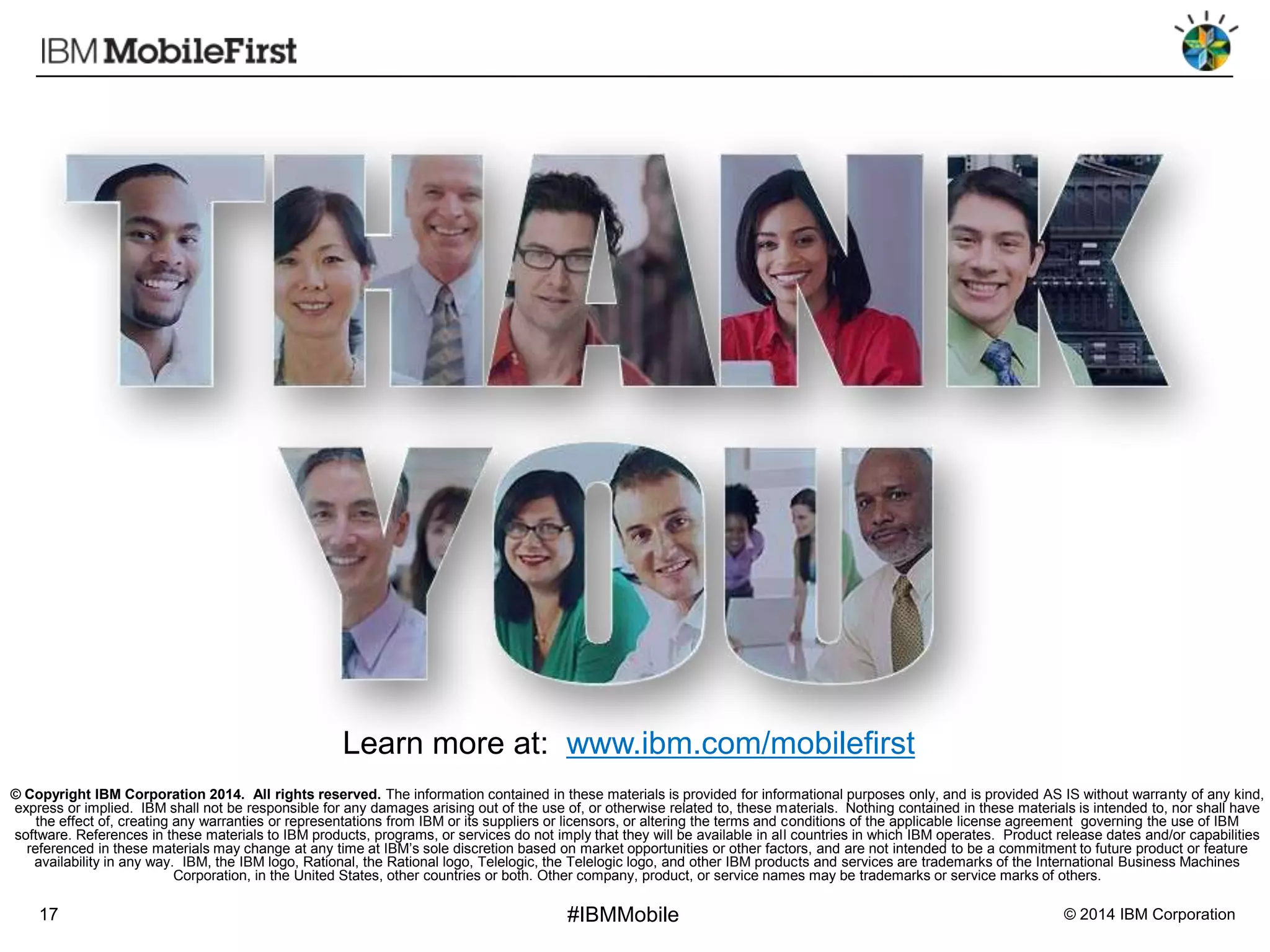 Learn more at: www.ibm.com/mobilefirst
© Copyright IBM Corporation 2014. All rights reserved. The information contained in these materials is provided for informational purposes only, and is provided AS IS without warranty of any kind,
express or implied. IBM shall not be responsible for any damages arising out of the use of, or otherwise related to, these materials. Nothing contained in these materials is intended to, nor shall have
the effect of, creating any warranties or representations from IBM or its suppliers or licensors, or altering the terms and conditions of the applicable license agreement governing the use of IBM
software. References in these materials to IBM products, programs, or services do not imply that they will be available in all countries in which IBM operates. Product release dates and/or capabilities
referenced in these materials may change at any time at IBM’s sole discretion based on market opportunities or other factors, and are not intended to be a commitment to future product or feature
availability in any way. IBM, the IBM logo, Rational, the Rational logo, Telelogic, the Telelogic logo, and other IBM products and services are trademarks of the International Business Machines
Corporation, in the United States, other countries or both. Other company, product, or service names may be trademarks or service marks of others.

17

#IBMMobile

© 2014 IBM Corporation

 