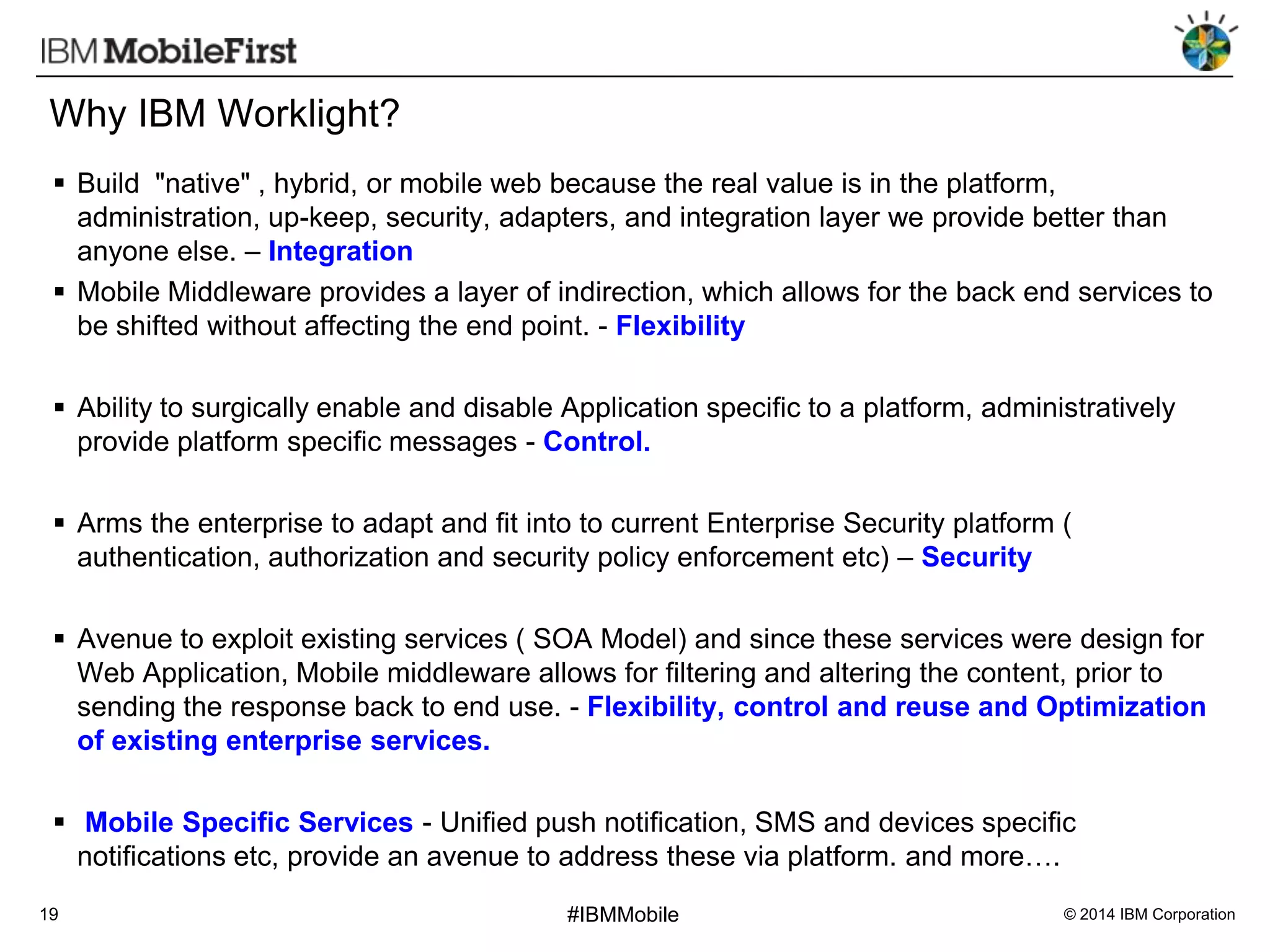 Why IBM Worklight?
 Build "native" , hybrid, or mobile web because the real value is in the platform,
administration, up-keep, security, adapters, and integration layer we provide better than
anyone else. – Integration
 Mobile Middleware provides a layer of indirection, which allows for the back end services to
be shifted without affecting the end point. - Flexibility
 Ability to surgically enable and disable Application specific to a platform, administratively
provide platform specific messages - Control.
 Arms the enterprise to adapt and fit into to current Enterprise Security platform (
authentication, authorization and security policy enforcement etc) – Security

 Avenue to exploit existing services ( SOA Model) and since these services were design for
Web Application, Mobile middleware allows for filtering and altering the content, prior to
sending the response back to end use. - Flexibility, control and reuse and Optimization
of existing enterprise services.
 Mobile Specific Services - Unified push notification, SMS and devices specific
notifications etc, provide an avenue to address these via platform. and more….
19

#IBMMobile

© 2014 IBM Corporation

 
