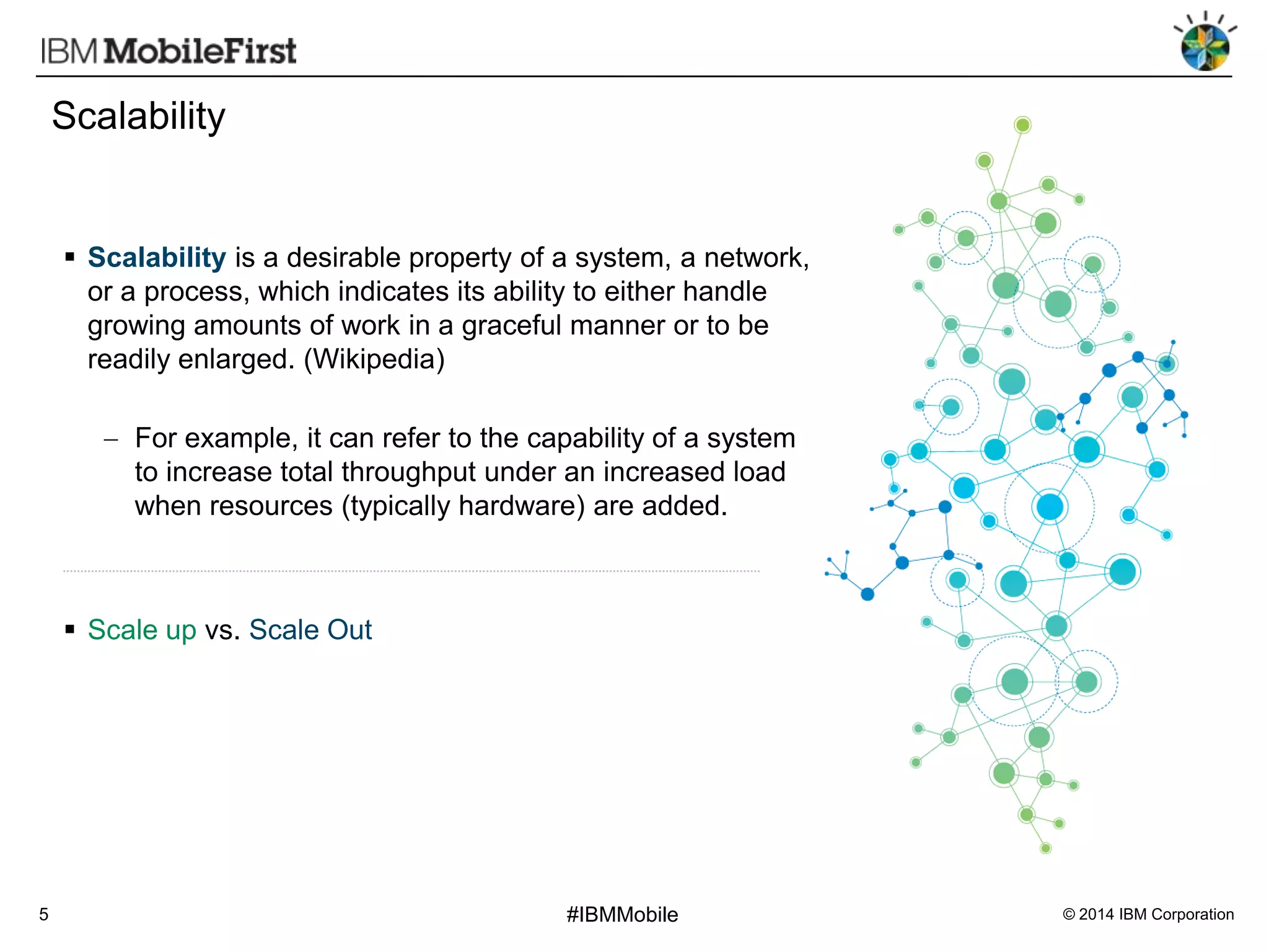 Scalability

 Scalability is a desirable property of a system, a network,
or a process, which indicates its ability to either handle
growing amounts of work in a graceful manner or to be
readily enlarged. (Wikipedia)

For example, it can refer to the capability of a system
to increase total throughput under an increased load
when resources (typically hardware) are added.

 Scale up vs. Scale Out

5

#IBMMobile

© 2014 IBM Corporation

 