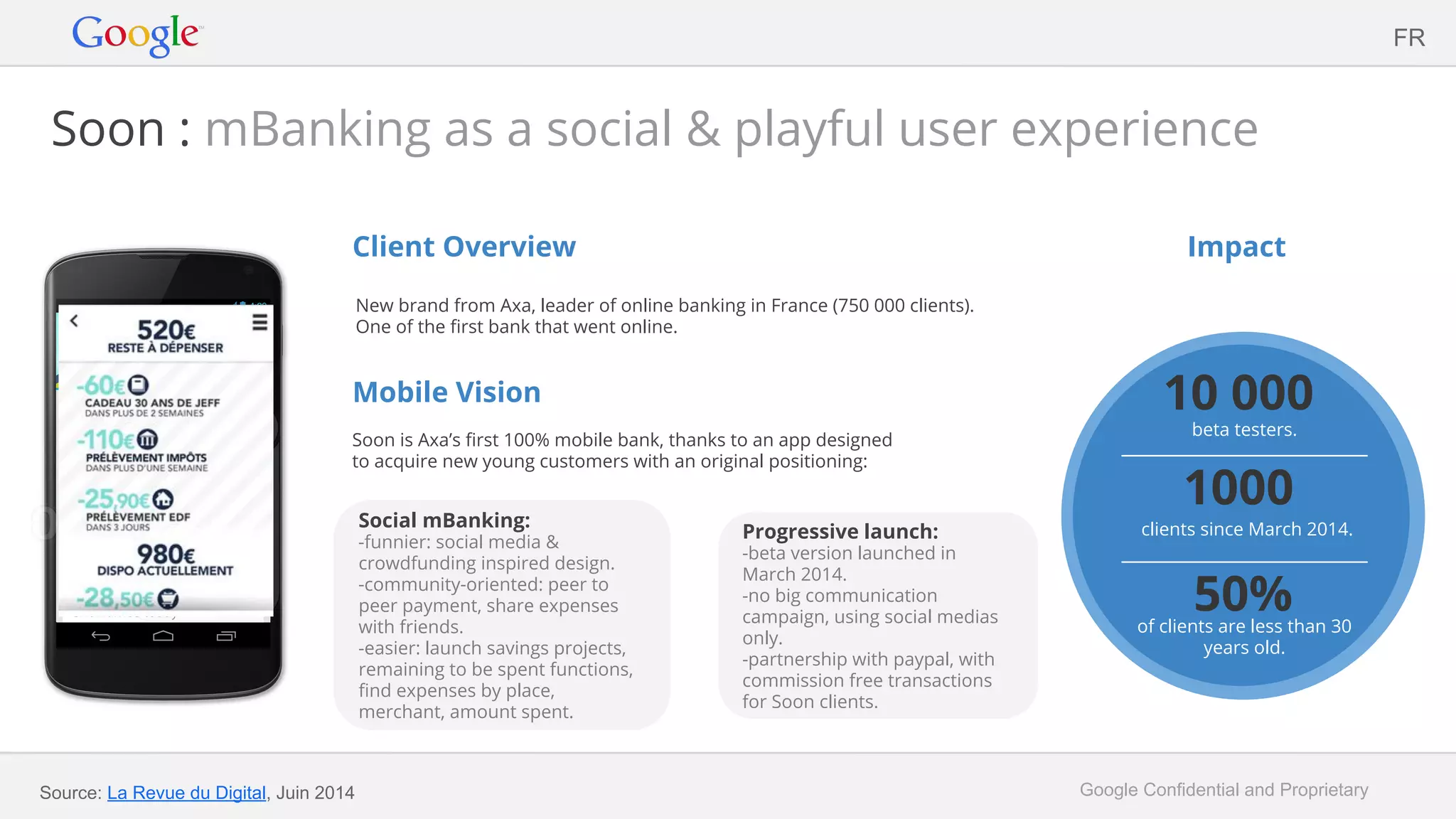 Google Confidential and Proprietary
Soon : mBanking as a social & playful user experience
Client Overview
New brand from Axa, leader of online banking in France (750 000 clients).
One of the first bank that went online.
Mobile Vision
Soon is Axa’s first 100% mobile bank, thanks to an app designed
to acquire new young customers with an original positioning:
Impact
FR
Source: La Revue du Digital, Juin 2014
Progressive launch:
-beta version launched in
March 2014.
-no big communication
campaign, using social medias
only.
-partnership with paypal, with
commission free transactions
for Soon clients.
Social mBanking:
-funnier: social media &
crowdfunding inspired design.
-community-oriented: peer to
peer payment, share expenses
with friends.
-easier: launch savings projects,
remaining to be spent functions,
find expenses by place,
merchant, amount spent.
10 000
beta testers.
1000
clients since March 2014.
50%of clients are less than 30
years old.
 