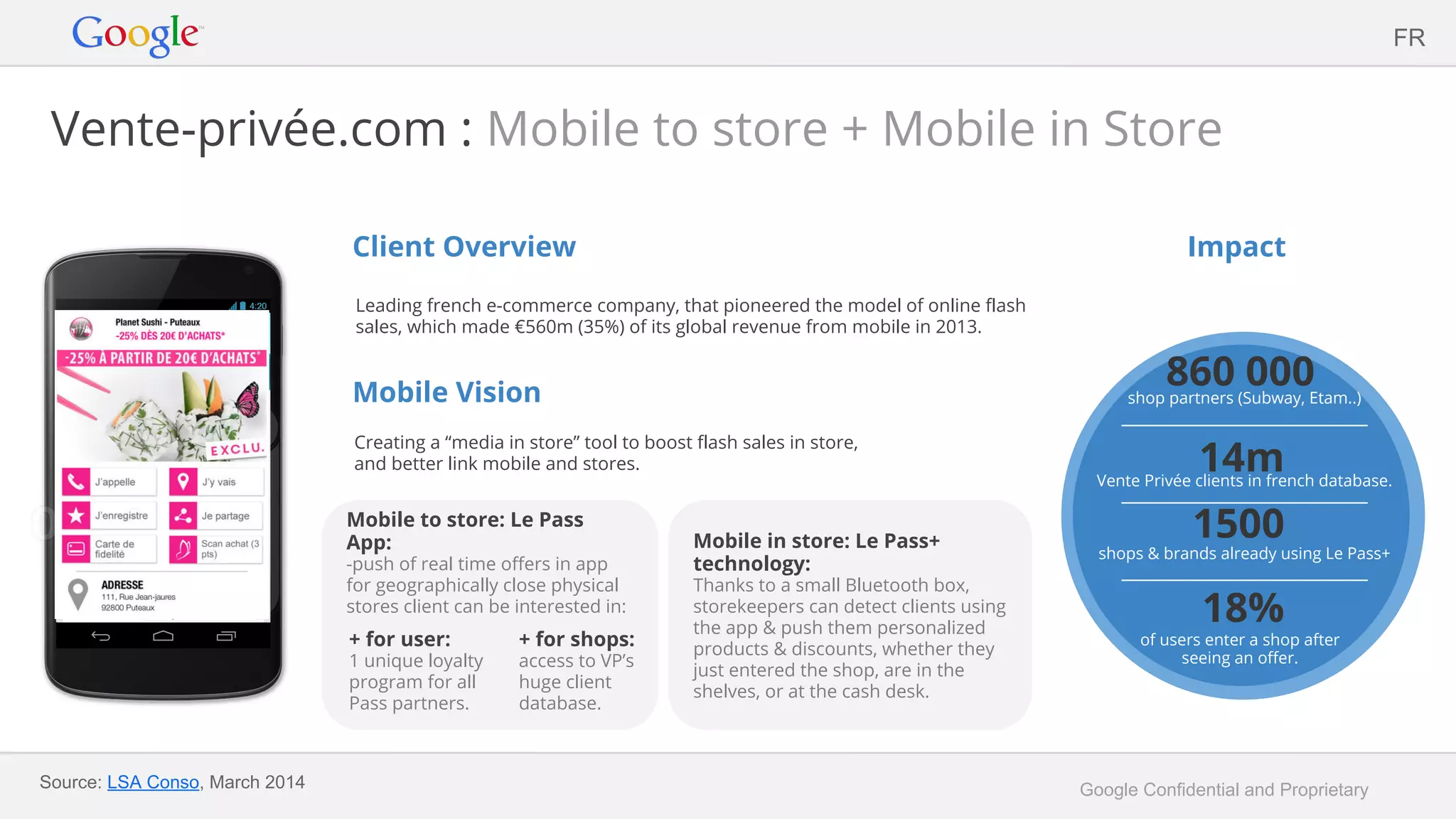 Google Confidential and Proprietary
Vente-privée.com : Mobile to store + Mobile in Store
Client Overview
Leading french e-commerce company, that pioneered the model of online flash
sales, which made €560m (35%) of its global revenue from mobile in 2013.
Mobile Vision
Creating a “media in store” tool to boost flash sales in store,
and better link mobile and stores.
Impact
Source: LSA Conso, March 2014
FR
Mobile in store: Le Pass+
technology:
Thanks to a small Bluetooth box,
storekeepers can detect clients using
the app & push them personalized
products & discounts, whether they
just entered the shop, are in the
shelves, or at the cash desk.
Mobile to store: Le Pass
App:
-push of real time offers in app
for geographically close physical
stores client can be interested in:
+ for user:
1 unique loyalty
program for all
Pass partners.
+ for shops:
access to VP’s
huge client
database.
860 000shop partners (Subway, Etam..)
1500
shops & brands already using Le Pass+
18%
of users enter a shop after
seeing an offer.
14mVente Privée clients in french database.
 