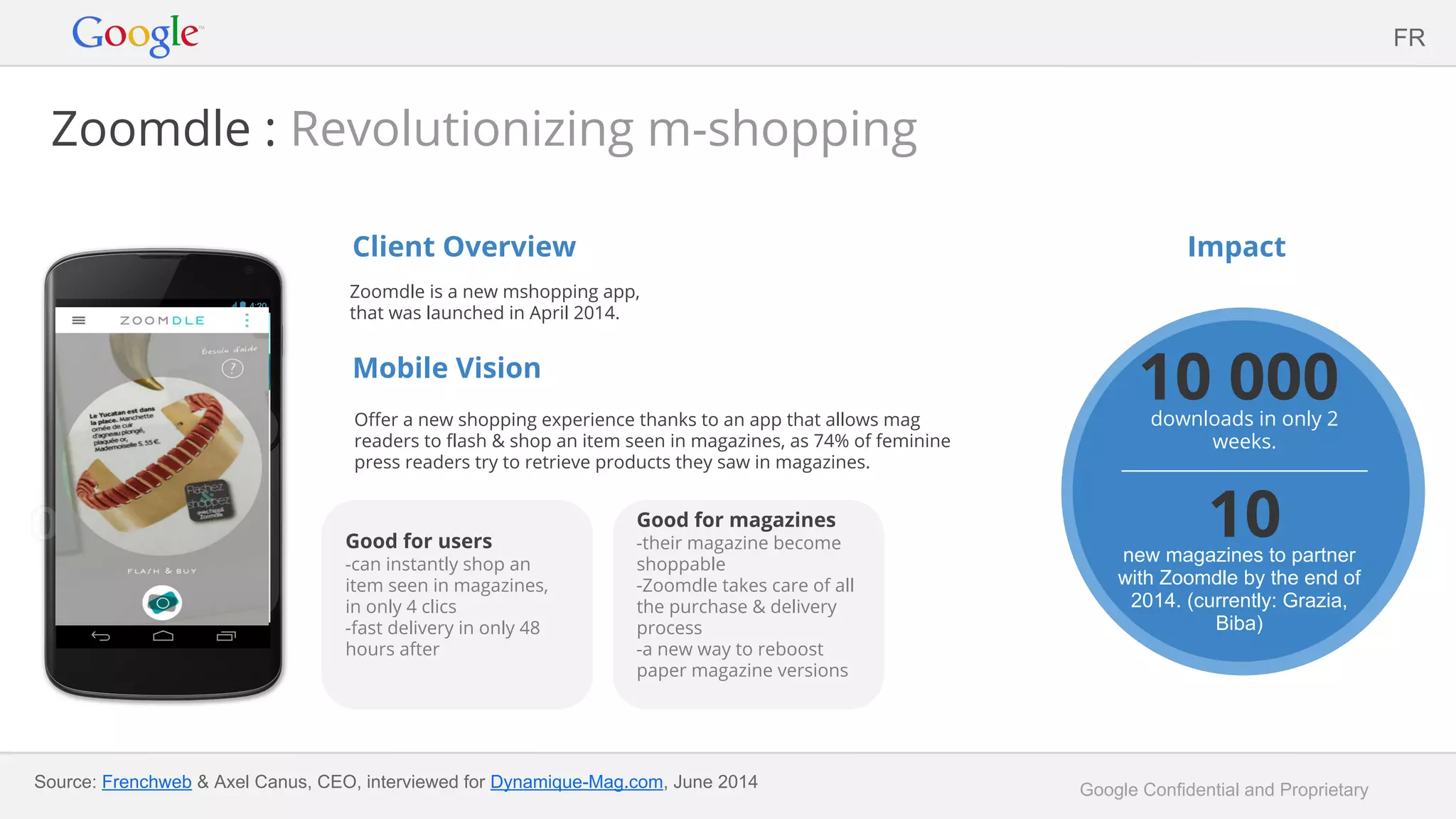 Google Confidential and Proprietary
Zoomdle : Revolutionizing m-shopping
Client Overview
Zoomdle is a new mshopping app,
that was launched in April 2014.
Mobile Vision
Offer a new shopping experience thanks to an app that allows mag
readers to flash & shop an item seen in magazines, as 74% of feminine
press readers try to retrieve products they saw in magazines.
Impact
FR
Good for users
-can instantly shop an
item seen in magazines,
in only 4 clics
-fast delivery in only 48
hours after
10 000downloads in only 2
weeks.
10new magazines to partner
with Zoomdle by the end of
2014. (currently: Grazia,
Biba)
Source: Frenchweb & Axel Canus, CEO, interviewed for Dynamique-Mag.com, June 2014
Good for magazines
-their magazine become
shoppable
-Zoomdle takes care of all
the purchase & delivery
process
-a new way to reboost
paper magazine versions
 