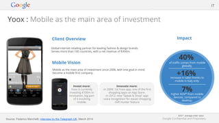 Google Confidential and Proprietary
Client Overview
Global internet retailing partner for leading fashion & design brands.
Serves more than 100 countries, with a net revenue of €456m.
Mobile Vision
Mobile as the main area of investment since 2006, with one goal in mind:
become a mobile first company.
Impact
Yoox : Mobile as the main area of investment
Invest more:
Yoox is currently
investing €100m in
innovation, big part
of it involving
mobile.
IT
Innovate more:
-in 2009: 1st Yoox app, one of the first
shopping apps on App Store.
-in 2012: new “Speak & Shop” app:
-voice recognition for easier shopping
-Gift Hunter feature
40%
of traffic comes from mobile
globally.
+16%increase in sales thanks to
mobile in Italy only.
7%higher AOV* from mobile
devices, compared to
desktop.
Source: Federico Marchetti, interview by the Telegraph UK, March 2014
AOV*: average order value
 