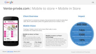 Google Confidential and Proprietary
Vente-privée.com : Mobile to store + Mobile in Store
Client Overview
Leading french e-commerce company, that pioneered the model of online flash
sales, which made €560m (35%) of its global revenue from mobile in 2013.
Mobile Vision
Creating a “media in store” tool to boost flash sales in store,
and better link mobile and stores.
Impact
Source: LSA Conso, March 2014
FR
Mobile in store: Le Pass+
technology:
Thanks to a small Bluetooth box,
storekeepers can detect clients using
the app & push them personalized
products & discounts, whether they
just entered the shop, are in the
shelves, or at the cash desk.
Mobile to store: Le Pass
App:
-push of real time offers in app
for geographically close physical
stores client can be interested in:
+ for user:
1 unique loyalty
program for all
Pass partners.
+ for shops:
access to VP’s
huge client
database.
860 000shop partners (Subway, Etam..)
1500
shops & brands already using Le Pass+
18%
of users enter a shop after
seeing an offer.
14mVente Privée clients in french database.
 