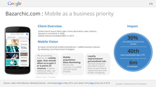 Google Confidential and Proprietary
Bazarchic.com : Mobile as a business priority
Client Overview
Online french luxury flash sales: home decoration, wine, fashion…
Started m-commerce in 2009.
Global revenue exceeded €80m in 2013
Mobile Vision
Increase incremental mobile (smartphone + tablet) business volume,
by adopting 2 purchase boost strategies:
Impact
FR
“We are working
hard on our mobile
apps, that should
allow us to gain 5
or 6 points of
revenue. It will be
additional sales, not
substitution ones.”
Liberty Verny, Founder
Mobile
acquisition:
Mass Marketing:
Recruit new
customer on mobile
with SEO & SEA
(mGDN).
Loyalty
improvement:
personalized ads:
Get back prospects
who didn’t convert,
boost re-purchase &
repeat business with
mobile retargeting.
30%
of revenue comes from
mobile.
6m
of members.
40th
most downloaded app in FR
Source: Julien Henri-Maurice, Marketing Director, interviewed here in May 2014, and Liberty Verny here at the end of 2012
 