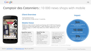 Google Confidential and Proprietary
Comptoir des Cotonniers : 10 000 news shops with mobile
Client Overview
French fashion brand,
with 400 points of sales across 11 countries.
Mobile Vision
Mobile as a way to boost impulse purchasing, with 10 000 Fast Shopping
temporary virtual shop opening in 1 night, localized in key areas such as
magazine pages, on coffee shop tables, bus shelter, billboards, on cab
vehicles...
Impact
FR
Good for users:
-All they need to do
is to flash the
product/ download
the Powatag app.
-Can shop in 1 clic,
and in 20 seconds,
and be delivered 48h
after.
3m
of optin contacts thanks to
this operation.
5%of global sales were already
made on mobile before.
10 000
shops in urban areas.
Source: Les Echos.fr, and Marvintraub.com, May & June 2014
Good for the
brand:
-No need to develop
the technology, since
they partnered with
Powatag app.
-Can send
geolocalized SMS to
push virtual shops.
“All supports can turn
into stores and, by
winking at customers,
trigger & impulse
buying urge. There
has never been a
faster shopping
experience.”
Valérie Dassier, E-Commerce Manager
 
