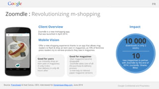 Google Confidential and Proprietary
Zoomdle : Revolutionizing m-shopping
Client Overview
Zoomdle is a new mshopping app,
that was launched in April 2014.
Mobile Vision
Offer a new shopping experience thanks to an app that allows mag
readers to flash & shop an item seen in magazines, as 74% of feminine
press readers try to retrieve products they saw in magazines.
Impact
FR
Good for users
-can instantly shop an
item seen in magazines,
in only 4 clics
-fast delivery in only 48
hours after
10 000downloads in only 2
weeks.
10new magazines to partner
with Zoomdle by the end of
2014. (currently: Grazia,
Biba)
Source: Frenchweb & Axel Canus, CEO, interviewed for Dynamique-Mag.com, June 2014
Good for magazines
-their magazine become
shoppable
-Zoomdle takes care of all
the purchase & delivery
process
-a new way to reboost
paper magazine versions
 