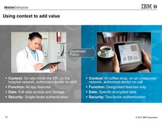 © 2012 IBM Corporation12
Using context to add value
Governed
Policy
 Context: On site inside the ER, on the
hospital network, authorized doctor on shift
 Function: All app features
 Data: Full data access and storage
 Security: Single-factor authentication
 Context: At coffee shop, on an unsecured
network, authorized doctor on call
 Function: Designated features only
 Data: Specific encrypted data
 Security: Two-factor authentication
 