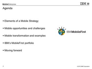 © 2012 IBM Corporation2
Agenda
 Elements of a Mobile Strategy
 Mobile opportunities and challenges
 Mobile transformation and examples
 IBM’s MobileFirst portfolio
 Moving forward
 