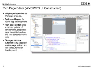 © 2012 IBM Corporation25
Rich Page Editor (WYSIWYG UI Construction)
 Eclipse perspective for
Worklight projects.
 Optimized layout for
hybrid app development
 Rich page editor: drag-
and-drop, palette of
components, properties
view, beautified outline,
and raw editable source
code
 Changes to code
automatically apparent
in rich page editor, and
vice-versa, for quick
development
 