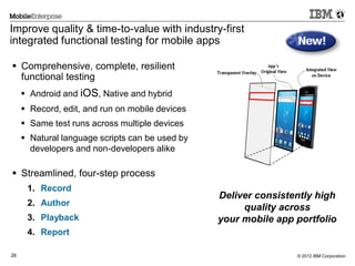 © 2012 IBM Corporation26
Improve quality & time-to-value with industry-first
integrated functional testing for mobile apps
 Comprehensive, complete, resilient
functional testing
 Android and iOS, Native and hybrid
 Record, edit, and run on mobile devices
 Same test runs across multiple devices
 Natural language scripts can be used by
developers and non-developers alike
 Streamlined, four-step process
1. Record
2. Author
3. Playback
4. Report
Deliver consistently high
quality across
your mobile app portfolio
 