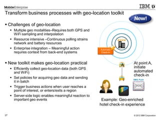 © 2012 IBM Corporation27
Transform business processes with geo-location toolkit
Automatic
Check-In
............
SMS, Push
Example: Geo-enriched
hotel check-in experience
At point A,
initiate
automated
check-in
A
 Challenges of geo-location
 Multiple geo modalities–Requires both GPS and
WiFi sampling and interpolation
 Resource intensive –Continuous polling strains
network and battery resources
 Enterprise integration – Meaningful action
requires context from back-end systems
 New toolkit makes geo-location practical
 Efficiently collect geo-location data (both GPS
and WiFi)
 Set policies for acquiring geo data and sending
it in batch
 Trigger business actions when user reaches a
point of interest, or enters/exits a region
 Server-side logic enables meaningful reaction to
important geo events
 