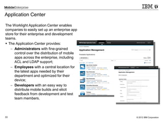© 2012 IBM Corporation33
Application Center
The Worklight Application Center enables
companies to easily set up an enterprise app
store for their enterprise and development
teams.
 The Application Center provides:
 Administrators with fine-grained
control over the distribution of mobile
apps across the enterprise, including
ACL and LDAP support;
 Employees with a central location for
the latest apps needed by their
department and optimized for their
device;
 Developers with an easy way to
distribute mobile builds and elicit
feedback from development and test
team members.
 