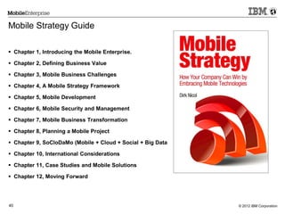 © 2012 IBM Corporation40
Mobile Strategy Guide
 Chapter 1, Introducing the Mobile Enterprise.
 Chapter 2, Defining Business Value
 Chapter 3, Mobile Business Challenges
 Chapter 4, A Mobile Strategy Framework
 Chapter 5, Mobile Development
 Chapter 6, Mobile Security and Management
 Chapter 7, Mobile Business Transformation
 Chapter 8, Planning a Mobile Project
 Chapter 9, SoCloDaMo (Mobile + Cloud + Social + Big Data
 Chapter 10, International Considerations
 Chapter 11, Case Studies and Mobile Solutions
 Chapter 12, Moving Forward
 